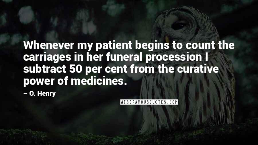 O. Henry Quotes: Whenever my patient begins to count the carriages in her funeral procession I subtract 50 per cent from the curative power of medicines.