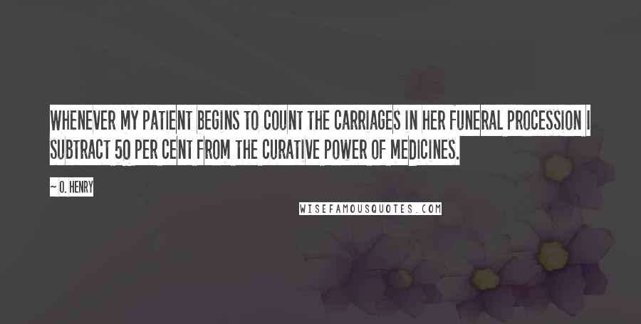 O. Henry Quotes: Whenever my patient begins to count the carriages in her funeral procession I subtract 50 per cent from the curative power of medicines.