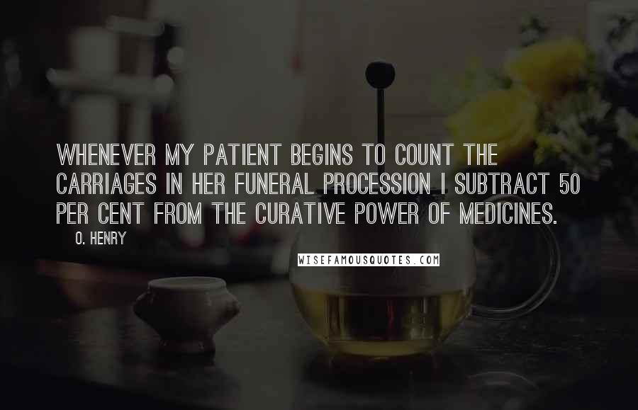 O. Henry Quotes: Whenever my patient begins to count the carriages in her funeral procession I subtract 50 per cent from the curative power of medicines.