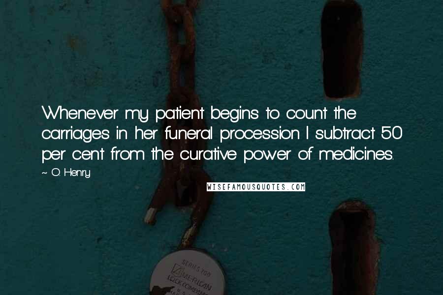 O. Henry Quotes: Whenever my patient begins to count the carriages in her funeral procession I subtract 50 per cent from the curative power of medicines.