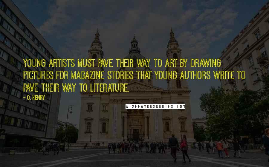 O. Henry Quotes: Young artists must pave their way to Art by drawing pictures for magazine stories that young authors write to pave their way to Literature.