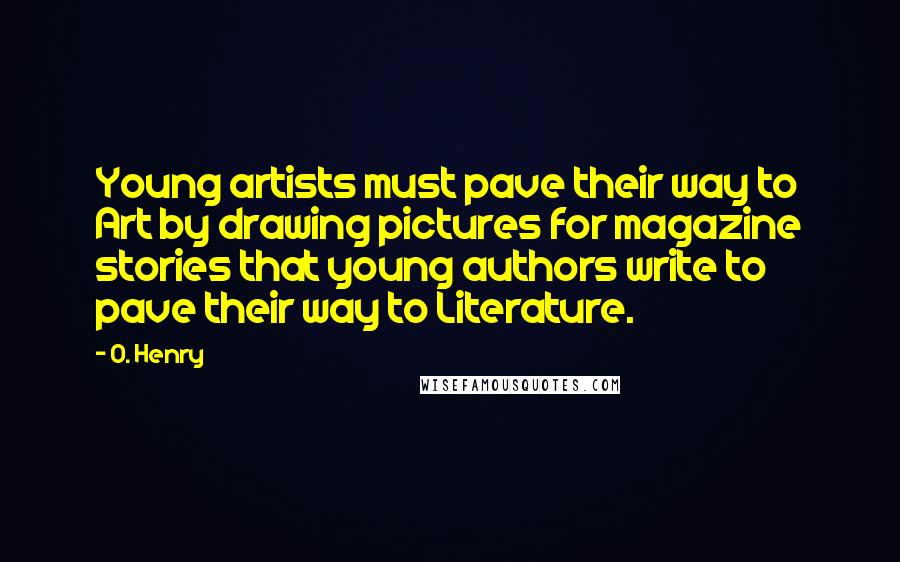 O. Henry Quotes: Young artists must pave their way to Art by drawing pictures for magazine stories that young authors write to pave their way to Literature.