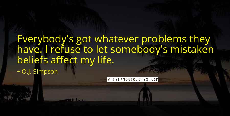 O.J. Simpson Quotes: Everybody's got whatever problems they have. I refuse to let somebody's mistaken beliefs affect my life.