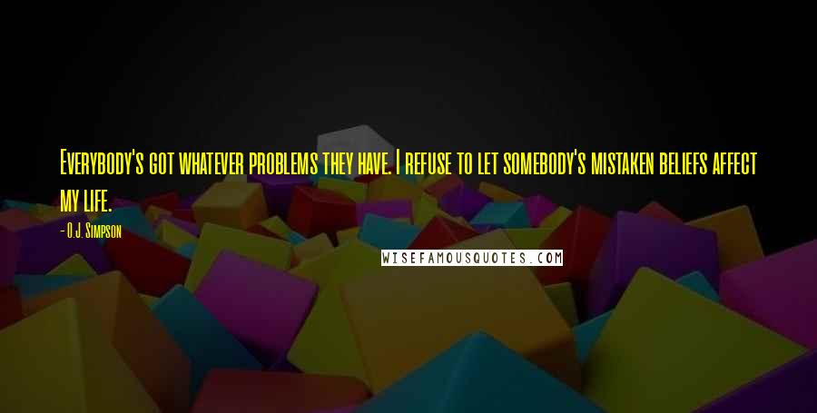 O.J. Simpson Quotes: Everybody's got whatever problems they have. I refuse to let somebody's mistaken beliefs affect my life.