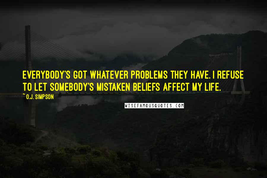 O.J. Simpson Quotes: Everybody's got whatever problems they have. I refuse to let somebody's mistaken beliefs affect my life.