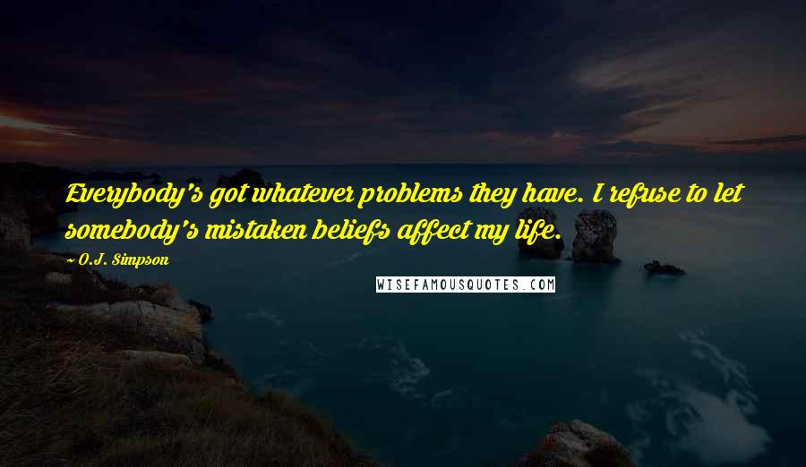 O.J. Simpson Quotes: Everybody's got whatever problems they have. I refuse to let somebody's mistaken beliefs affect my life.