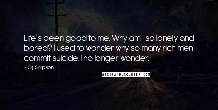 O.J. Simpson Quotes: Life's been good to me. Why am I so lonely and bored? I used to wonder why so many rich men commit suicide. I no longer wonder.