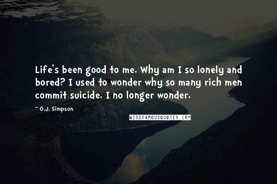 O.J. Simpson Quotes: Life's been good to me. Why am I so lonely and bored? I used to wonder why so many rich men commit suicide. I no longer wonder.