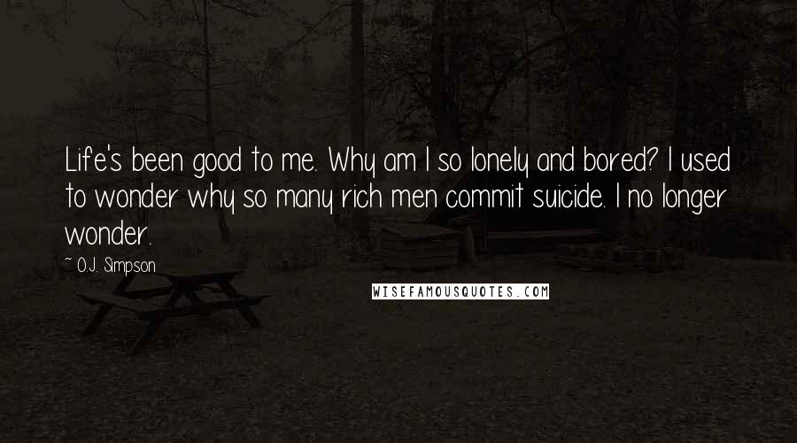 O.J. Simpson Quotes: Life's been good to me. Why am I so lonely and bored? I used to wonder why so many rich men commit suicide. I no longer wonder.
