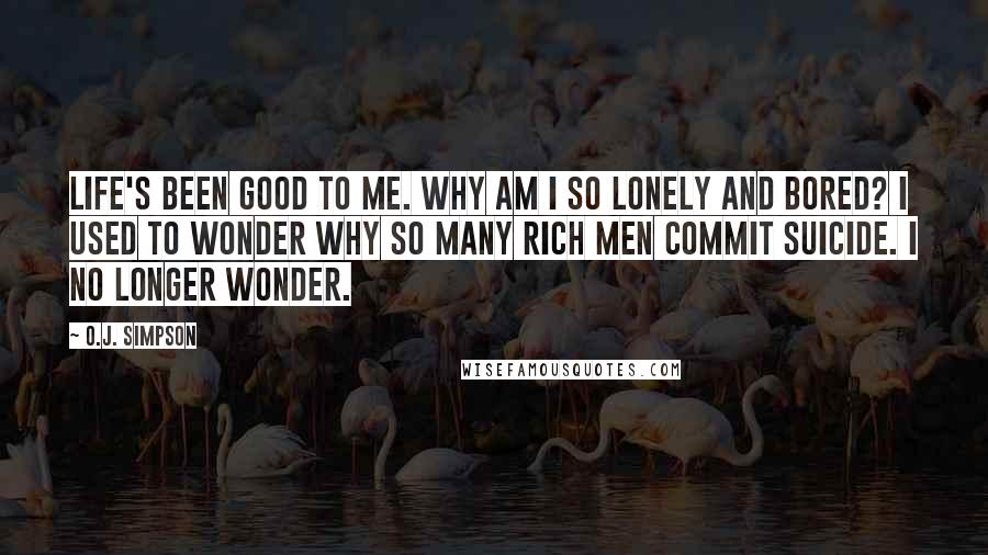 O.J. Simpson Quotes: Life's been good to me. Why am I so lonely and bored? I used to wonder why so many rich men commit suicide. I no longer wonder.