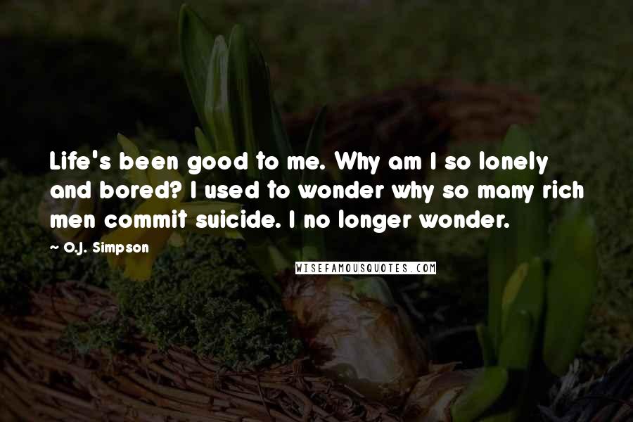 O.J. Simpson Quotes: Life's been good to me. Why am I so lonely and bored? I used to wonder why so many rich men commit suicide. I no longer wonder.