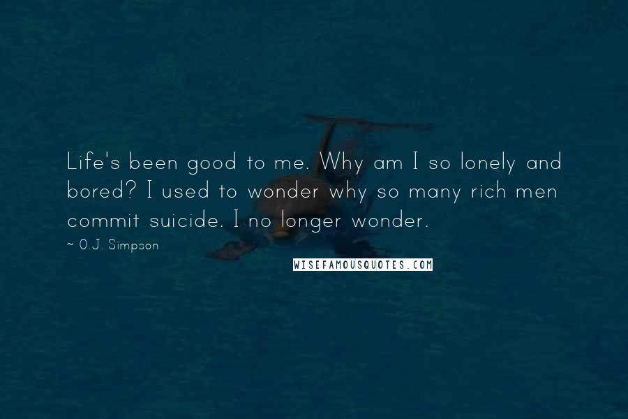O.J. Simpson Quotes: Life's been good to me. Why am I so lonely and bored? I used to wonder why so many rich men commit suicide. I no longer wonder.