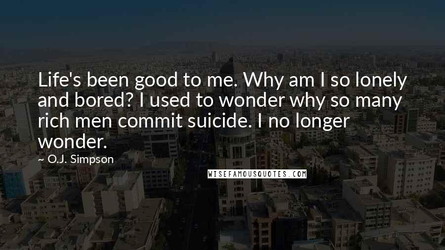 O.J. Simpson Quotes: Life's been good to me. Why am I so lonely and bored? I used to wonder why so many rich men commit suicide. I no longer wonder.
