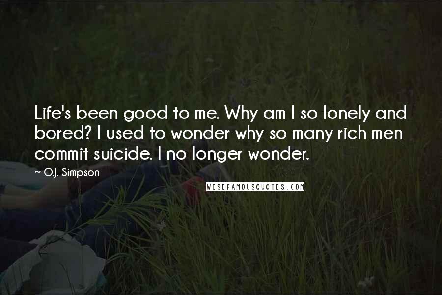 O.J. Simpson Quotes: Life's been good to me. Why am I so lonely and bored? I used to wonder why so many rich men commit suicide. I no longer wonder.