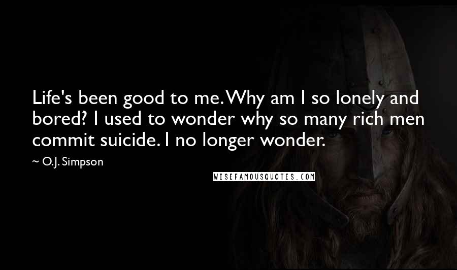 O.J. Simpson Quotes: Life's been good to me. Why am I so lonely and bored? I used to wonder why so many rich men commit suicide. I no longer wonder.