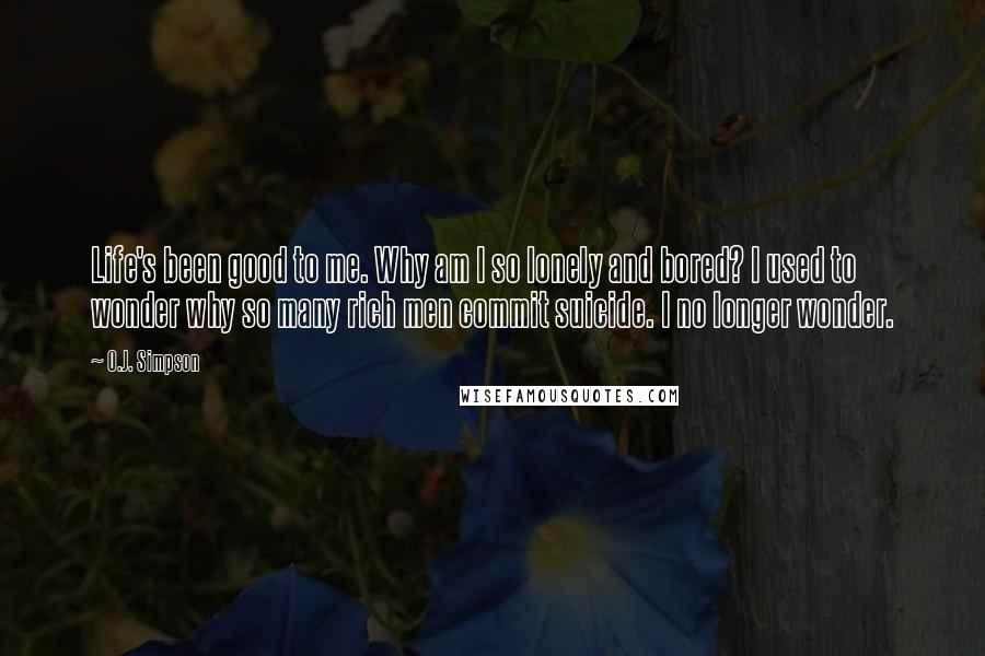 O.J. Simpson Quotes: Life's been good to me. Why am I so lonely and bored? I used to wonder why so many rich men commit suicide. I no longer wonder.