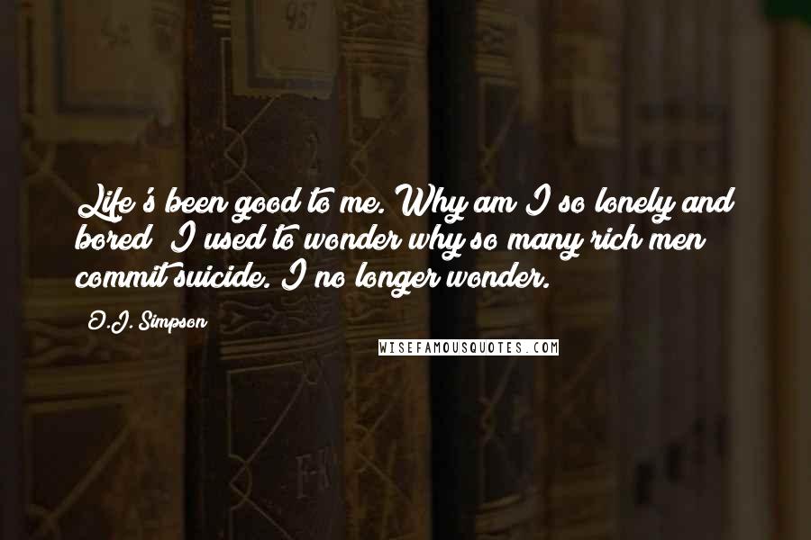 O.J. Simpson Quotes: Life's been good to me. Why am I so lonely and bored? I used to wonder why so many rich men commit suicide. I no longer wonder.