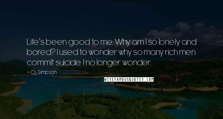 O.J. Simpson Quotes: Life's been good to me. Why am I so lonely and bored? I used to wonder why so many rich men commit suicide. I no longer wonder.