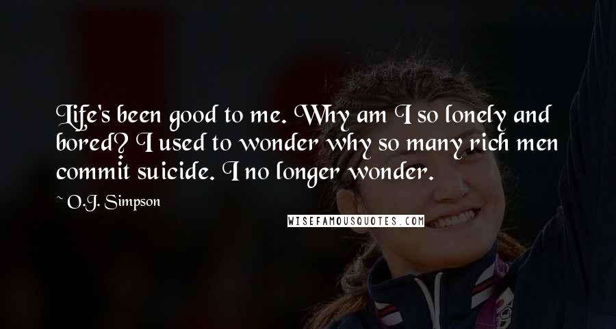 O.J. Simpson Quotes: Life's been good to me. Why am I so lonely and bored? I used to wonder why so many rich men commit suicide. I no longer wonder.
