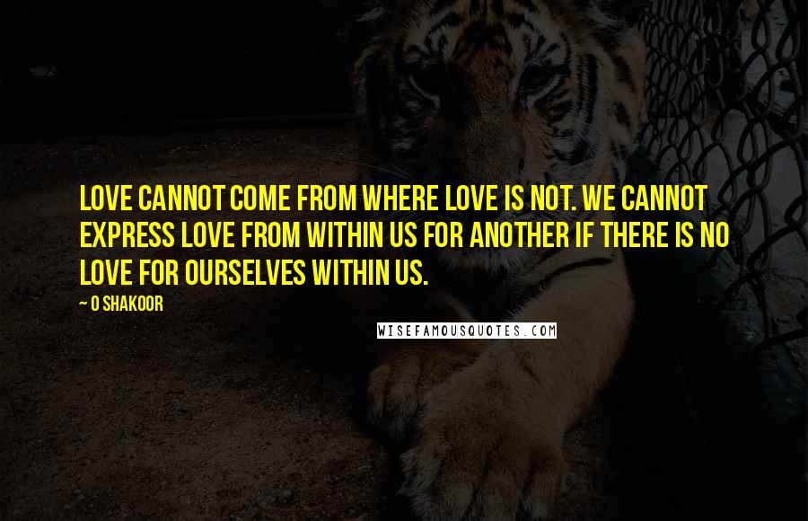 O Shakoor Quotes: Love cannot come from where love is not. We cannot express love from within us for another if there is no love for ourselves within us.