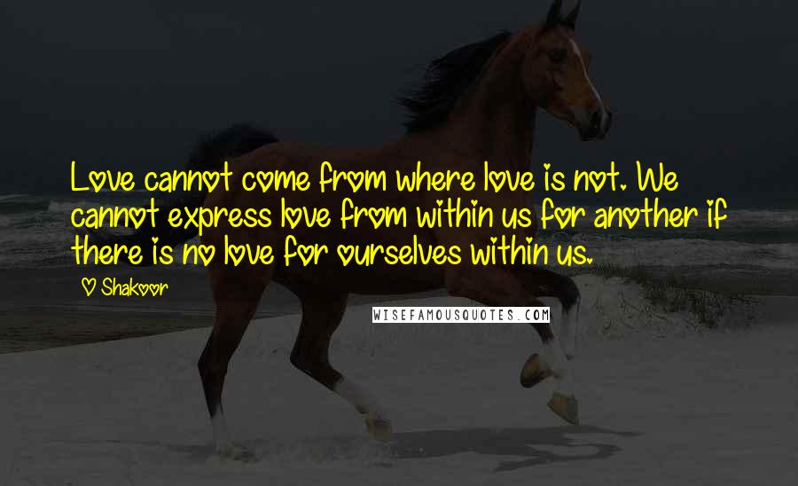 O Shakoor Quotes: Love cannot come from where love is not. We cannot express love from within us for another if there is no love for ourselves within us.