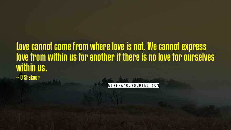 O Shakoor Quotes: Love cannot come from where love is not. We cannot express love from within us for another if there is no love for ourselves within us.