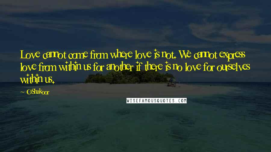 O Shakoor Quotes: Love cannot come from where love is not. We cannot express love from within us for another if there is no love for ourselves within us.