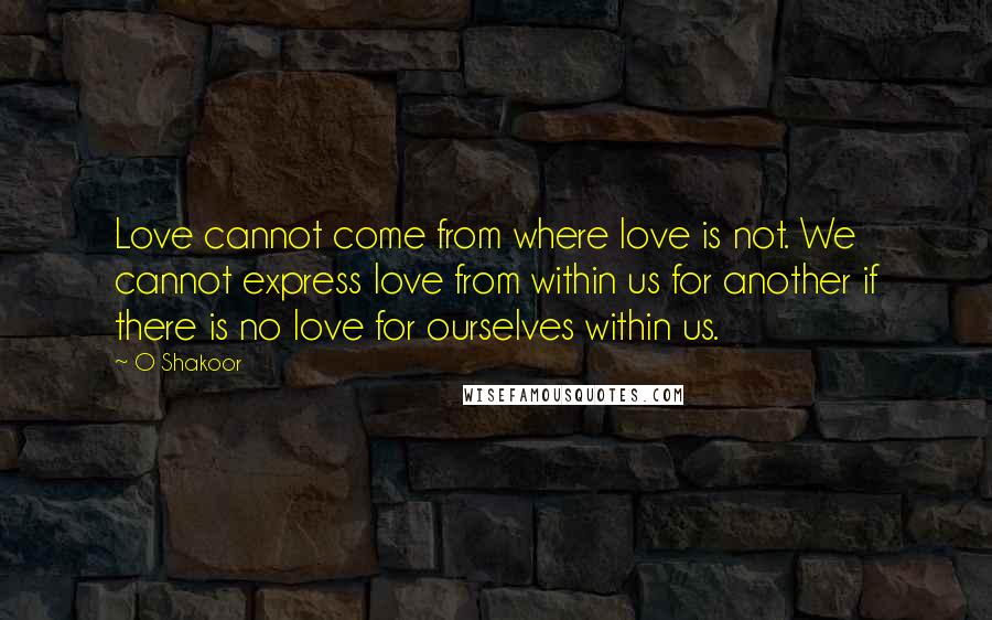 O Shakoor Quotes: Love cannot come from where love is not. We cannot express love from within us for another if there is no love for ourselves within us.