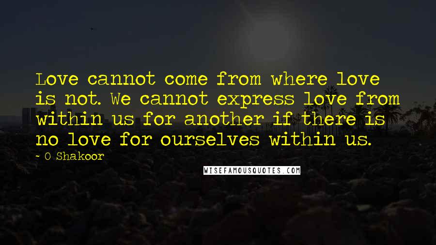 O Shakoor Quotes: Love cannot come from where love is not. We cannot express love from within us for another if there is no love for ourselves within us.