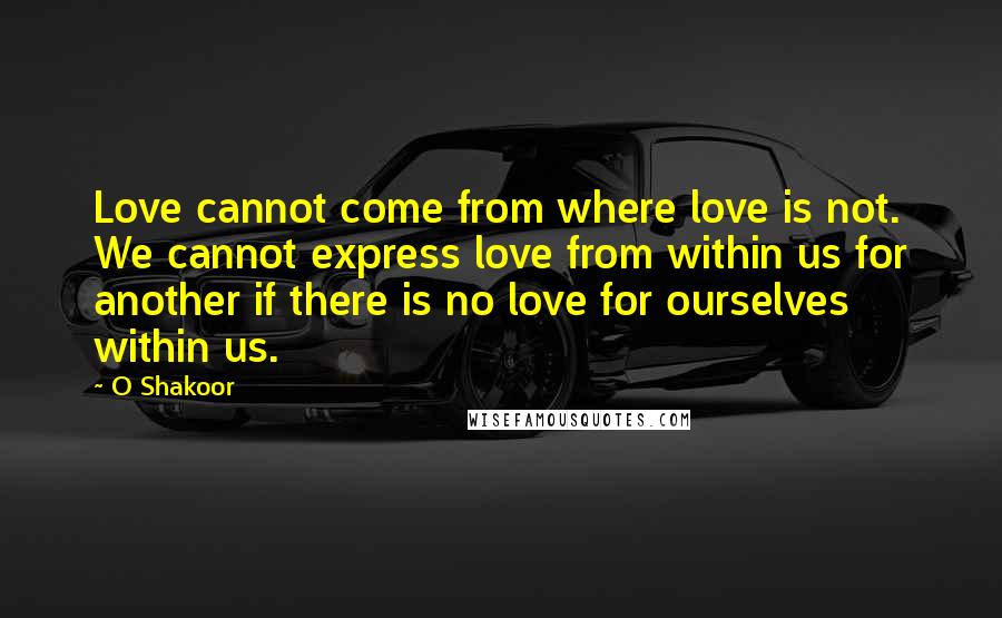 O Shakoor Quotes: Love cannot come from where love is not. We cannot express love from within us for another if there is no love for ourselves within us.