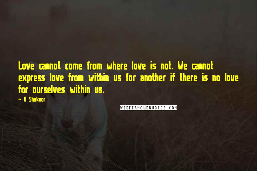 O Shakoor Quotes: Love cannot come from where love is not. We cannot express love from within us for another if there is no love for ourselves within us.