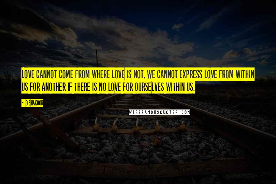 O Shakoor Quotes: Love cannot come from where love is not. We cannot express love from within us for another if there is no love for ourselves within us.