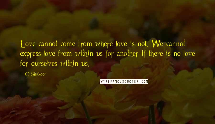 O Shakoor Quotes: Love cannot come from where love is not. We cannot express love from within us for another if there is no love for ourselves within us.