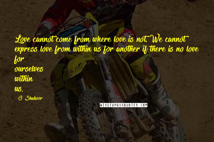 O Shakoor Quotes: Love cannot come from where love is not. We cannot express love from within us for another if there is no love for ourselves within us.