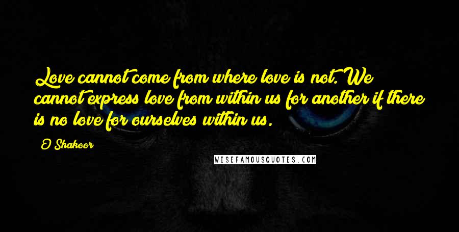 O Shakoor Quotes: Love cannot come from where love is not. We cannot express love from within us for another if there is no love for ourselves within us.