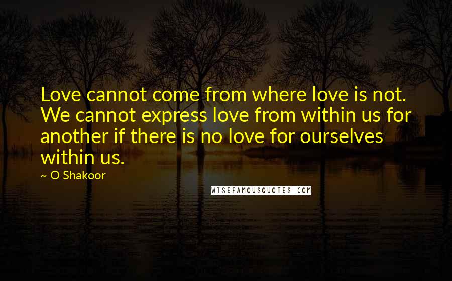 O Shakoor Quotes: Love cannot come from where love is not. We cannot express love from within us for another if there is no love for ourselves within us.