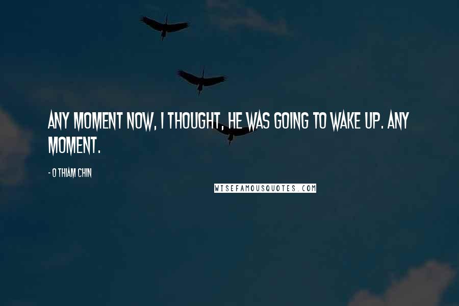 O Thiam Chin Quotes: Any moment now, I thought, he was going to wake up. Any moment.