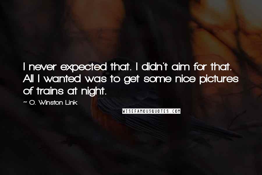 O. Winston Link Quotes: I never expected that. I didn't aim for that. All I wanted was to get some nice pictures of trains at night.