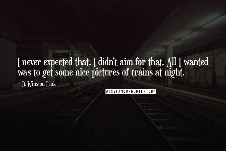 O. Winston Link Quotes: I never expected that. I didn't aim for that. All I wanted was to get some nice pictures of trains at night.