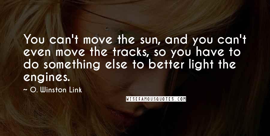 O. Winston Link Quotes: You can't move the sun, and you can't even move the tracks, so you have to do something else to better light the engines.