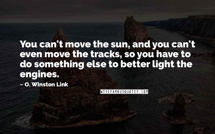 O. Winston Link Quotes: You can't move the sun, and you can't even move the tracks, so you have to do something else to better light the engines.