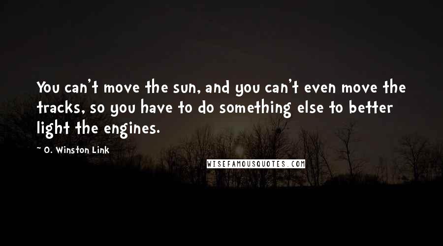 O. Winston Link Quotes: You can't move the sun, and you can't even move the tracks, so you have to do something else to better light the engines.