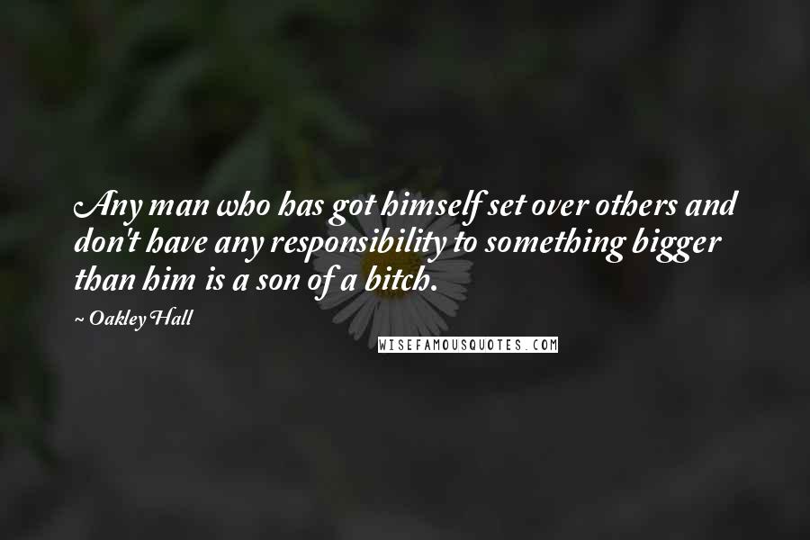 Oakley Hall Quotes: Any man who has got himself set over others and don't have any responsibility to something bigger than him is a son of a bitch.
