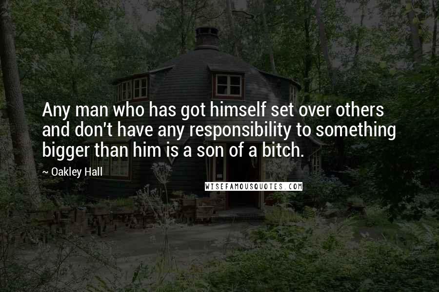 Oakley Hall Quotes: Any man who has got himself set over others and don't have any responsibility to something bigger than him is a son of a bitch.