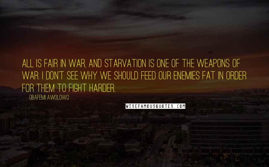 Obafemi Awolowo Quotes: All is fair in war, and starvation is one of the weapons of war. I don't see why we should feed our enemies fat in order for them to fight harder.