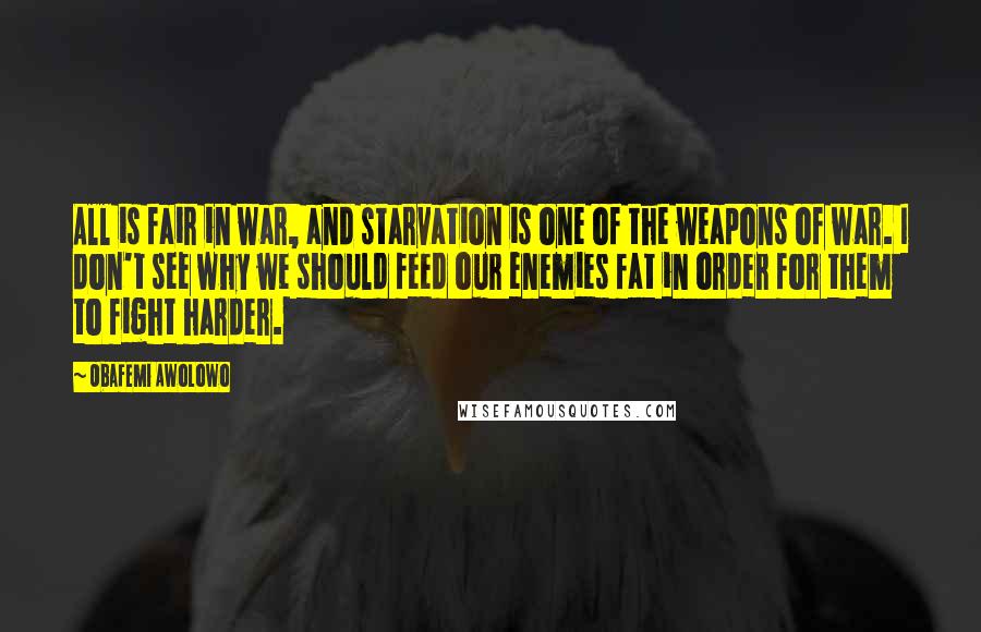 Obafemi Awolowo Quotes: All is fair in war, and starvation is one of the weapons of war. I don't see why we should feed our enemies fat in order for them to fight harder.