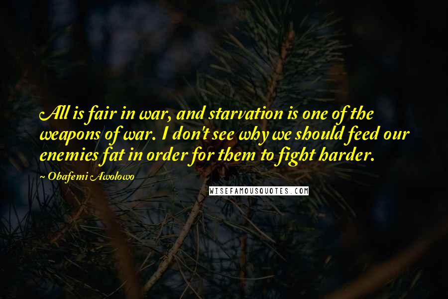 Obafemi Awolowo Quotes: All is fair in war, and starvation is one of the weapons of war. I don't see why we should feed our enemies fat in order for them to fight harder.