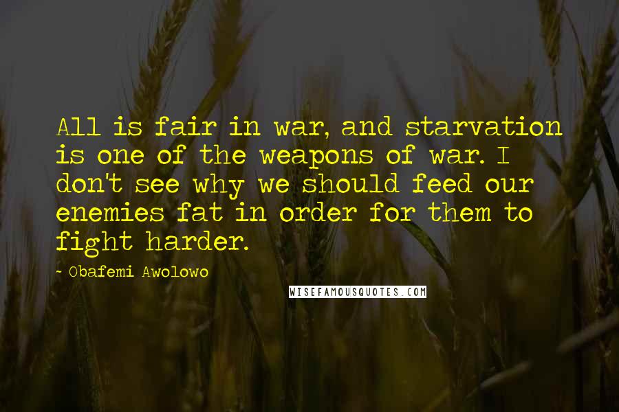 Obafemi Awolowo Quotes: All is fair in war, and starvation is one of the weapons of war. I don't see why we should feed our enemies fat in order for them to fight harder.