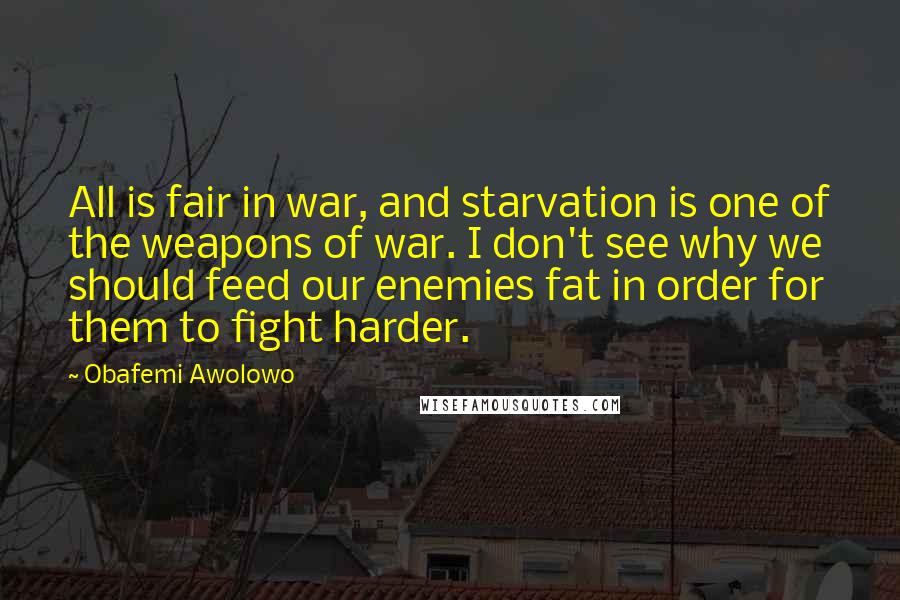 Obafemi Awolowo Quotes: All is fair in war, and starvation is one of the weapons of war. I don't see why we should feed our enemies fat in order for them to fight harder.