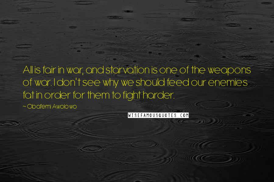 Obafemi Awolowo Quotes: All is fair in war, and starvation is one of the weapons of war. I don't see why we should feed our enemies fat in order for them to fight harder.